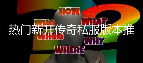 版本热门，玩推荐新开家必传奇私服试