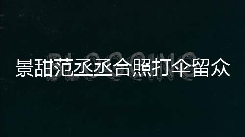 么情照打众人甜耍淋雨况景甜 景大牌范丞丞合伞留是什