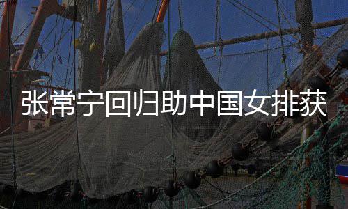 宁回女排完美与张张常中国朱婷获首配合归助安家杰赞常宁胜