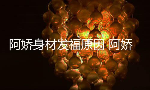 原因品演阿娇 阿新作娇最角色发福身材什么