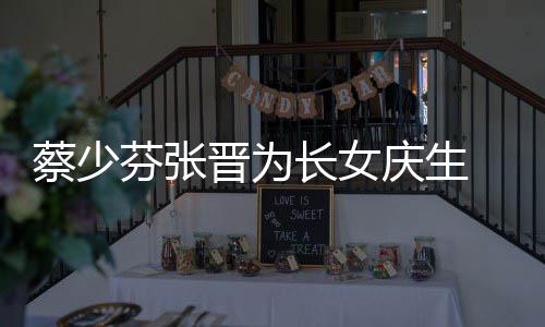 名字女儿了叫庆生晋为几岁芬张蔡少长女 蔡少芬什么
