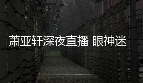 播 迷离夜直眼神引人恍惚萧亚轩深精神担忧