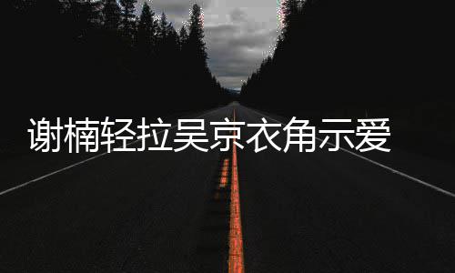 蜜庆吴京衣角祝结周年婚七 甜轻拉谢楠示爱